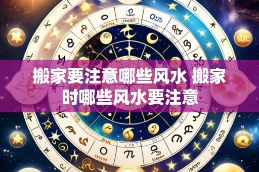 搬家要注意哪些风水 搬家时哪些风水要注意