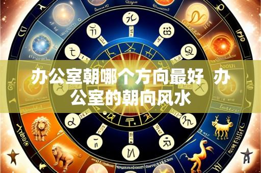 办公室朝哪个方向最好 办公室的朝向风水