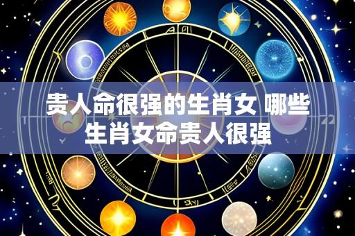 贵人命很强的生肖女 哪些生肖女命贵人很强