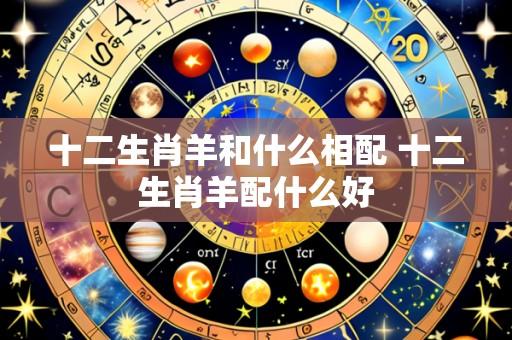 十二生肖羊和什么相配 十二生肖羊配什么好