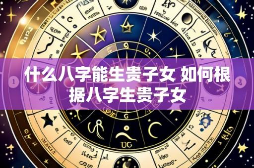 什么八字能生贵子女 如何根据八字生贵子女