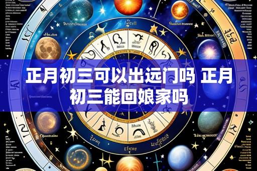 正月初三可以出远门吗 正月初三能回娘家吗
