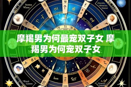 摩羯男为何最宠双子女 摩羯男为何宠双子女