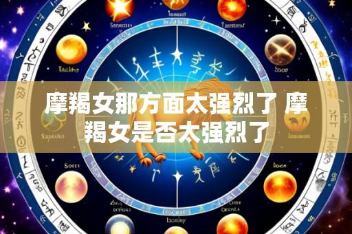 摩羯女那方面太强烈了 摩羯女是否太强烈了