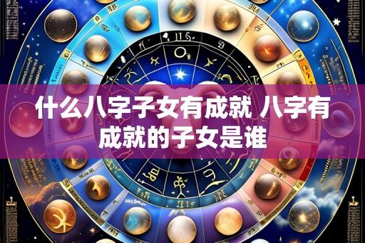什么八字子女有成就 八字有成就的子女是谁