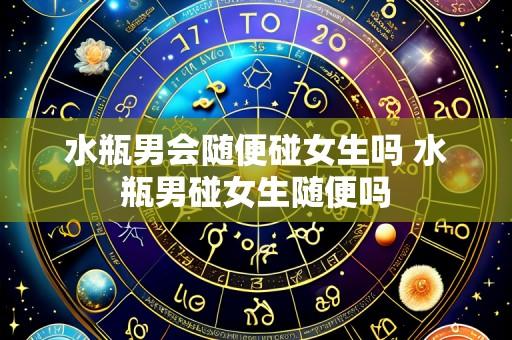 水瓶男会随便碰女生吗 水瓶男碰女生随便吗