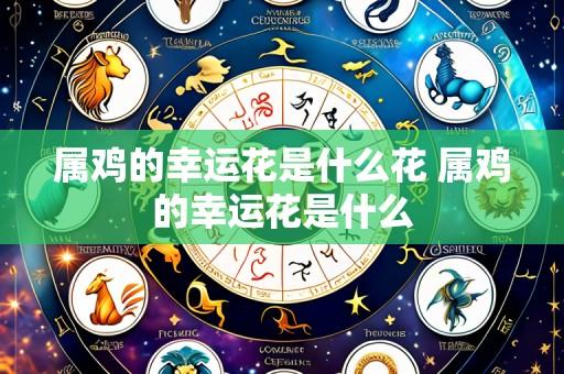 属鸡的幸运花是什么花 属鸡的幸运花是什么