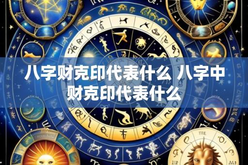 八字财克印代表什么 八字中财克印代表什么