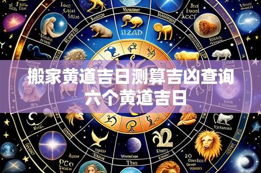 搬家黄道吉日测算吉凶查询 六个黄道吉日