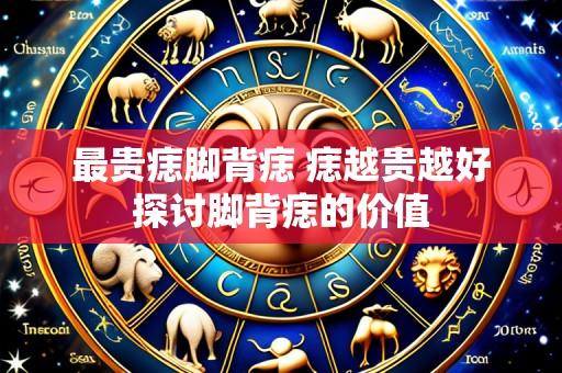 最贵痣脚背痣 痣越贵越好探讨脚背痣的价值