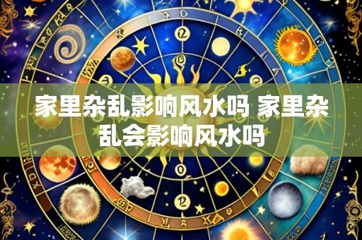家里杂乱影响风水吗 家里杂乱会影响风水吗