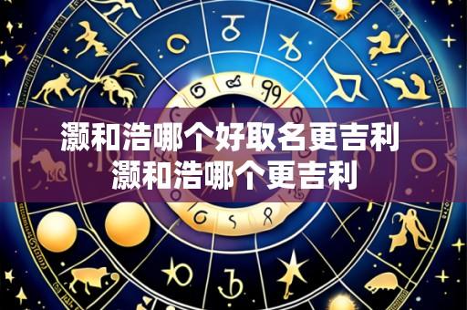 灏和浩哪个好取名更吉利 灏和浩哪个更吉利