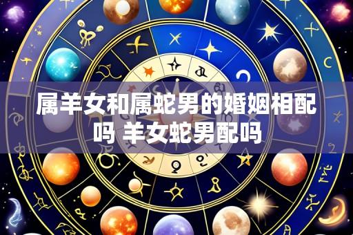属羊女和属蛇男的婚姻相配吗 羊女蛇男配吗