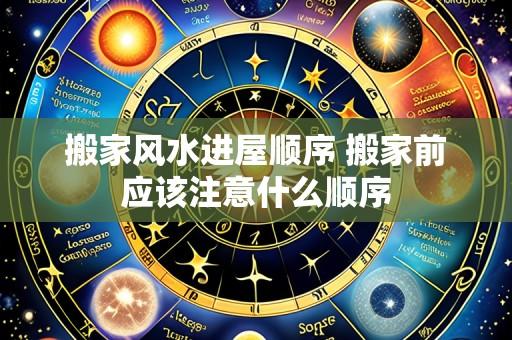 搬家风水进屋顺序 搬家前应该注意什么顺序