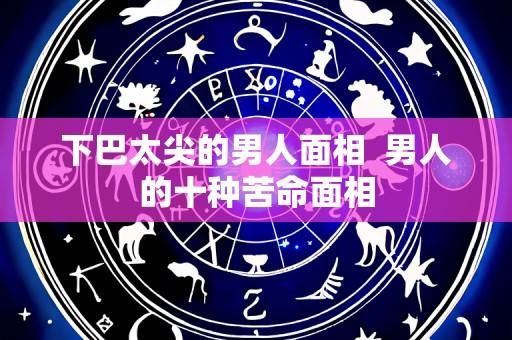 下巴太尖的男人面相  男人的十种苦命面相