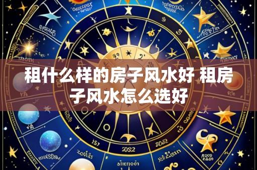 租什么样的房子风水好 租房子风水怎么选好