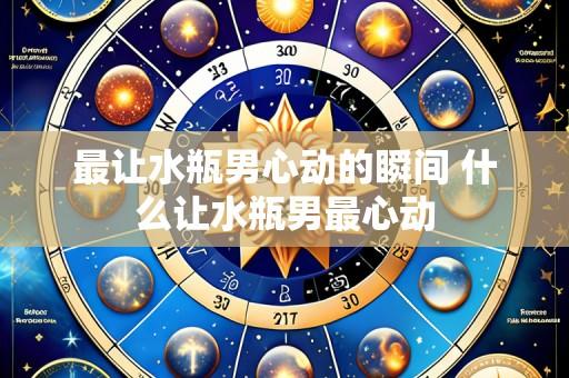 最让水瓶男心动的瞬间 什么让水瓶男最心动