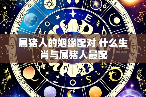 属猪人的姻缘配对 什么生肖与属猪人最配