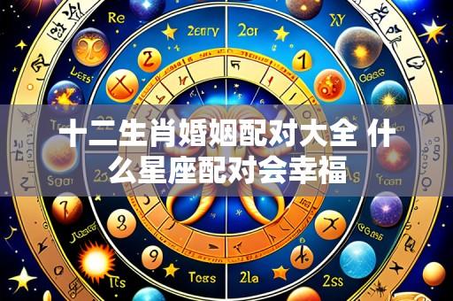 十二生肖婚姻配对大全 什么星座配对会幸福