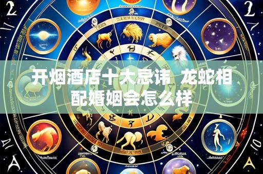 开烟酒店十大忌讳  龙蛇相配婚姻会怎么样