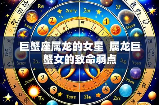 巨蟹座属龙的女星 属龙巨蟹女的致命弱点