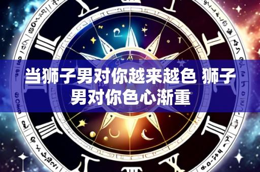 当狮子男对你越来越色 狮子男对你色心渐重