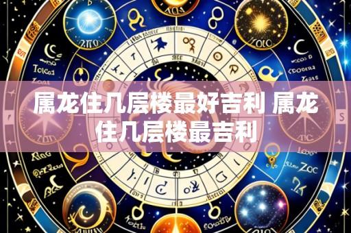 属龙住几层楼最好吉利 属龙住几层楼最吉利