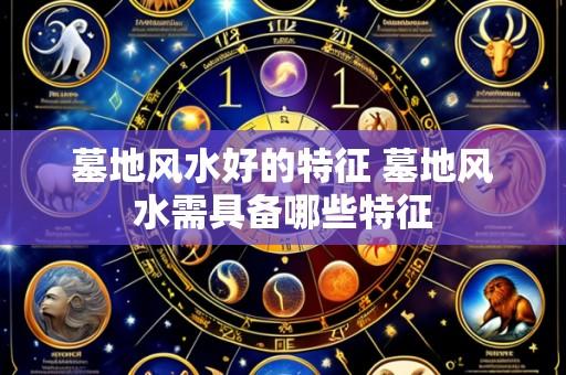 墓地风水好的特征 墓地风水需具备哪些特征