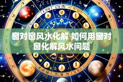 窗对窗风水化解 如何用窗对窗化解风水问题