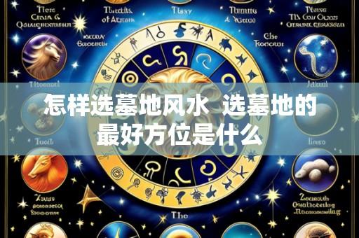 怎样选墓地风水  选墓地的最好方位是什么