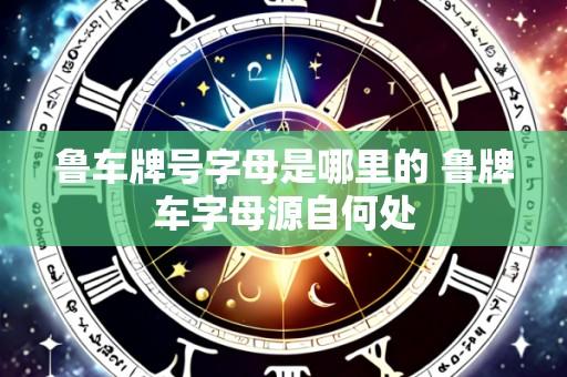鲁车牌号字母是哪里的 鲁牌车字母源自何处