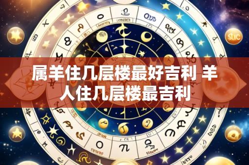 属羊住几层楼最好吉利 羊人住几层楼最吉利