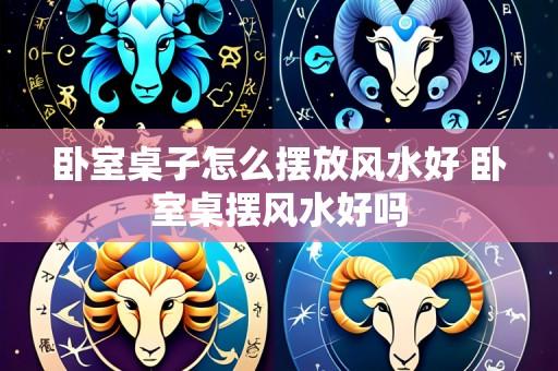 卧室桌子怎么摆放风水好 卧室桌摆风水好吗