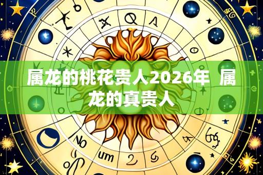 属龙的桃花贵人2026年  属龙的真贵人