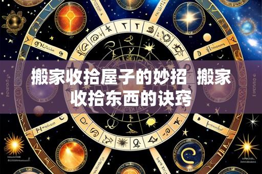 搬家收拾屋子的妙招 搬家收拾东西的诀窍
