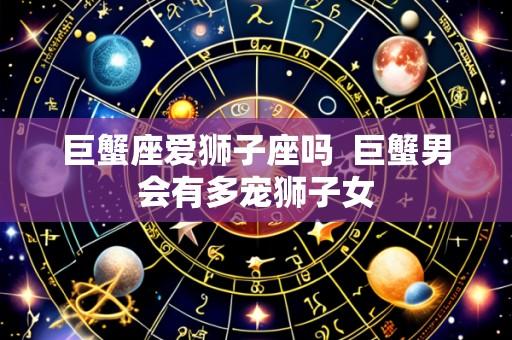 巨蟹座爱狮子座吗  巨蟹男会有多宠狮子女