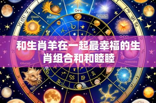 和生肖羊在一起最幸福的生肖组合和和睦睦