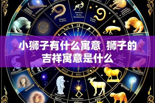 小狮子有什么寓意 狮子的吉祥寓意是什么