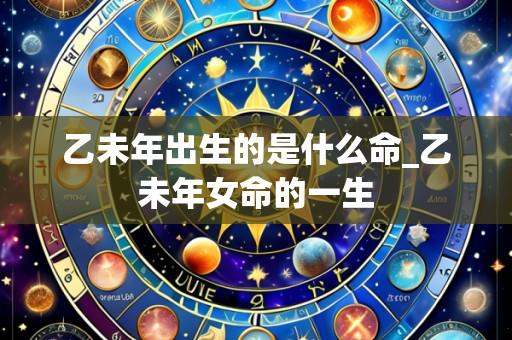 乙未年出生的是什么命_乙未年女命的一生