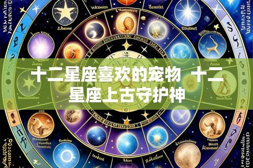 十二星座喜欢的宠物 十二星座上古守护神