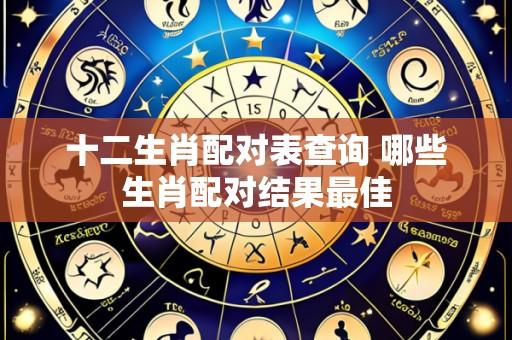 十二生肖配对表查询 哪些生肖配对结果最佳