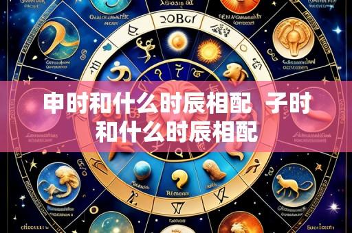 申时和什么时辰相配  子时和什么时辰相配