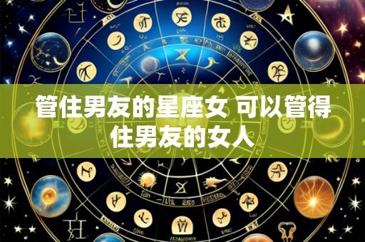 管住男友的星座女 可以管得住男友的女人