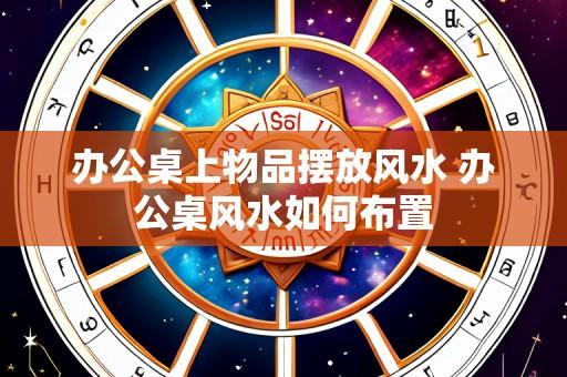 办公桌上物品摆放风水 办公桌风水如何布置