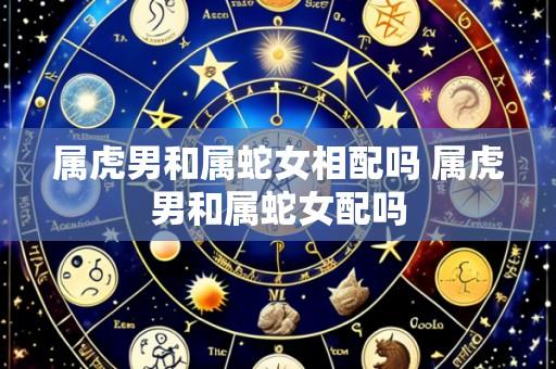属虎男和属蛇女相配吗 属虎男和属蛇女配吗