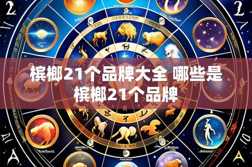 槟榔21个品牌大全 哪些是槟榔21个品牌