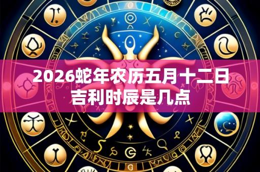 2026蛇年农历五月十二日吉利时辰是几点