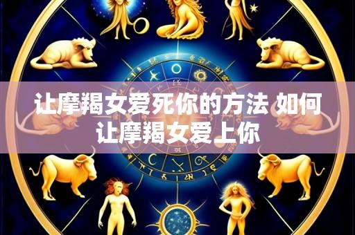 让摩羯女爱死你的方法 如何让摩羯女爱上你