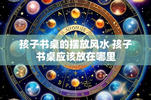 孩子书桌的摆放风水 孩子书桌应该放在哪里