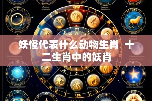 妖怪代表什么动物生肖  十二生肖中的妖肖